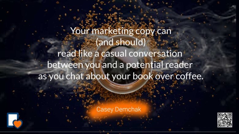 Your marketing copy can (and should) read like a casual conversation between you and a potential reader as you chat about your book over coffee. -Casey Demchak