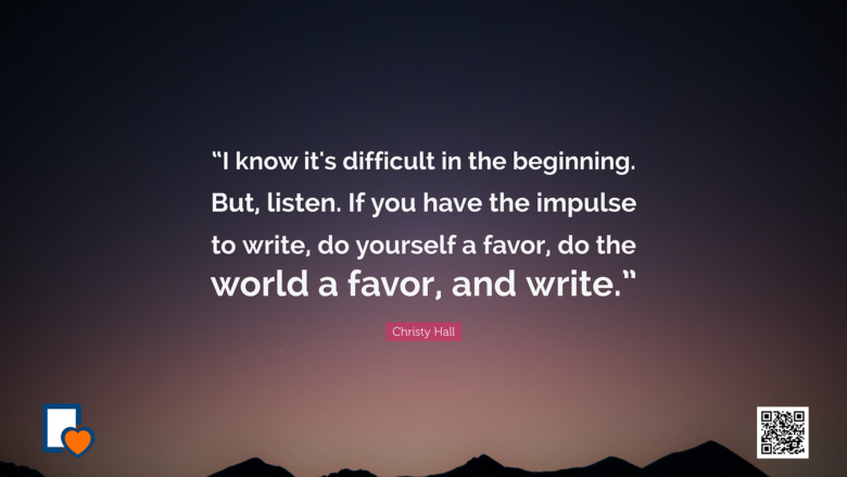 I know it's difficult in the beginning. But listen. If you have the impulse to write do yourself a favor do the world a favor and write. -Christy Hall