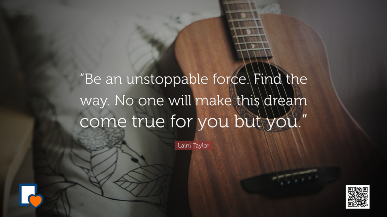 Be an unstoppable force. Find the way. No one will make this dream come true for you but you. -Laini Taylor