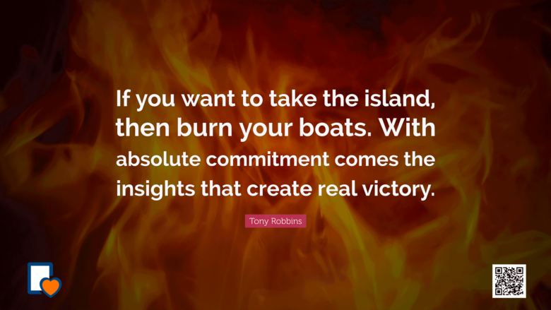 If you want to take the island, then burn your boats. With absolute commitment comes the insights that create real victory. -Tony Robbins