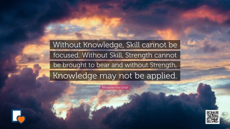 Without Knowledge, Skill cannot be focused. Without Skill, Strength cannot be brought to bear and without Strength, Knowledge may not be applied. -Alexander the Great